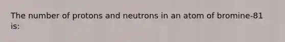 The number of protons and neutrons in an atom of bromine-81 is: