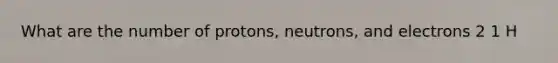 What are the number of protons, neutrons, and electrons 2 1 H