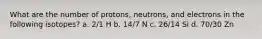 What are the number of protons, neutrons, and electrons in the following isotopes? a. 2/1 H b. 14/7 N c. 26/14 Si d. 70/30 Zn