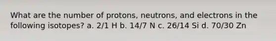 What are the number of protons, neutrons, and electrons in the following isotopes? a. 2/1 H b. 14/7 N c. 26/14 Si d. 70/30 Zn