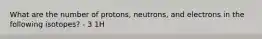 What are the number of protons, neutrons, and electrons in the following isotopes? - 3 1H