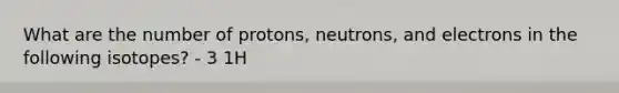 What are the number of protons, neutrons, and electrons in the following isotopes? - 3 1H