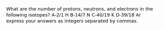 What are the number of protons, neutrons, and electrons in the following isotopes? A-2/1 H B-14/7 N C-40/19 K D-39/18 Ar express your answers as integers separated by commas.