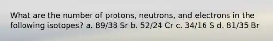 What are the number of protons, neutrons, and electrons in the following isotopes? a. 89/38 Sr b. 52/24 Cr c. 34/16 S d. 81/35 Br