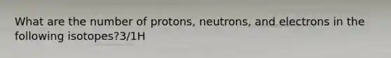 What are the number of protons, neutrons, and electrons in the following isotopes?3/1H