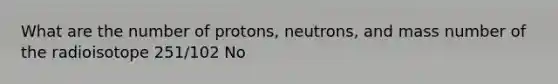 What are the number of protons, neutrons, and mass number of the radioisotope 251/102 No