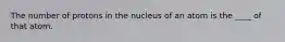 The number of protons in the nucleus of an atom is the ____ of that atom.