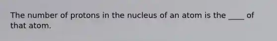 The number of protons in the nucleus of an atom is the ____ of that atom.