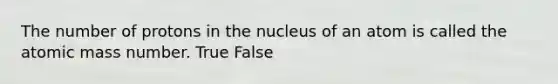 The number of protons in the nucleus of an atom is called the atomic mass number. True False