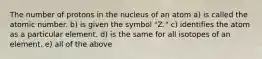 The number of protons in the nucleus of an atom a) is called the atomic number. b) is given the symbol "Z." c) identifies the atom as a particular element. d) is the same for all isotopes of an element. e) all of the above