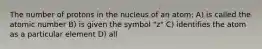 The number of protons in the nucleus of an atom: A) is called the atomic number B) is given the symbol "z" C) identifies the atom as a particular element D) all