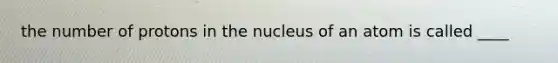 the number of protons in the nucleus of an atom is called ____