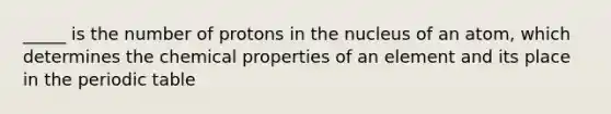 _____ is the number of protons in the nucleus of an atom, which determines the chemical properties of an element and its place in <a href='https://www.questionai.com/knowledge/kIrBULvFQz-the-periodic-table' class='anchor-knowledge'>the periodic table</a>