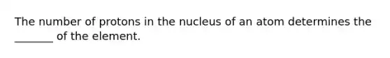 The number of protons in the nucleus of an atom determines the _______ of the element.