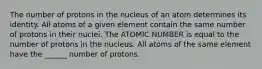 The number of protons in the nucleus of an atom determines its identity. All atoms of a given element contain the same number of protons in their nuclei. The ATOMIC NUMBER is equal to the number of protons in the nucleus. All atoms of the same element have the ______ number of protons.