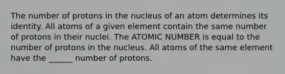 The number of protons in the nucleus of an atom determines its identity. All atoms of a given element contain the same number of protons in their nuclei. The ATOMIC NUMBER is equal to the number of protons in the nucleus. All atoms of the same element have the ______ number of protons.