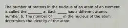 The number of protons in the nucleus of an atom of an element is called the ________ a. Each _____ has a different atomic number. b. The number of _____ in the nucleus of the atom determines the identity of the atom.