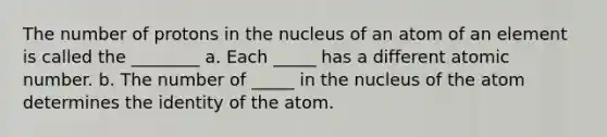 The number of protons in the nucleus of an atom of an element is called the ________ a. Each _____ has a different atomic number. b. The number of _____ in the nucleus of the atom determines the identity of the atom.