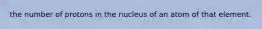 the number of protons in the nucleus of an atom of that element.