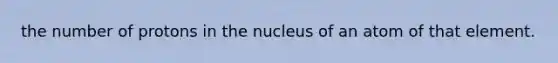 the number of protons in the nucleus of an atom of that element.