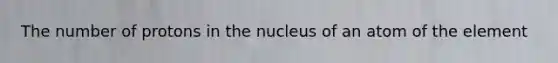 The number of protons in the nucleus of an atom of the element