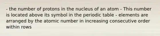 - the number of protons in the nucleus of an atom - This number is located above its symbol in the periodic table - elements are arranged by the atomic number in increasing consecutive order within rows