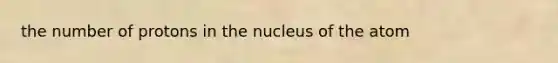 the number of protons in the nucleus of the atom