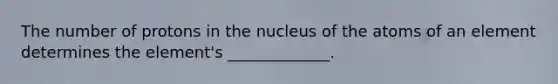 The number of protons in the nucleus of the atoms of an element determines the element's _____________.