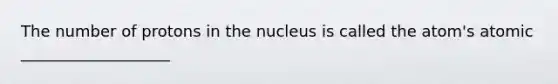 The number of protons in the nucleus is called the atom's atomic ___________________