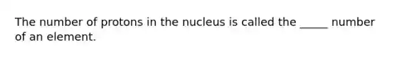 The number of protons in the nucleus is called the _____ number of an element.