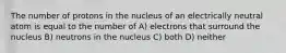 The number of protons in the nucleus of an electrically neutral atom is equal to the number of A) electrons that surround the nucleus B) neutrons in the nucleus C) both D) neither