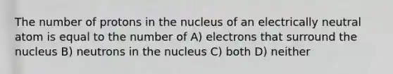 The number of protons in the nucleus of an electrically neutral atom is equal to the number of A) electrons that surround the nucleus B) neutrons in the nucleus C) both D) neither