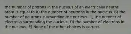 the number of protons in the nucleus of an electrically neutral atom is equal to A) the number of neutrons in the nucleus. B) the number of neutrons surrounding the nucleus. C) the number of electrons surrounding the nucleus. D) the number of electrons in the nucleus. E) None of the other choices is correct.