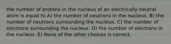 the number of protons in the nucleus of an electrically neutral atom is equal to A) the number of neutrons in the nucleus. B) the number of neutrons surrounding the nucleus. C) the number of electrons surrounding the nucleus. D) the number of electrons in the nucleus. E) None of the other choices is correct.