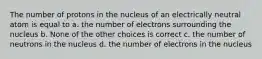 The number of protons in the nucleus of an electrically neutral atom is equal to a. the number of electrons surrounding the nucleus b. None of the other choices is correct c. the number of neutrons in the nucleus d. the number of electrons in the nucleus