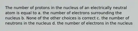 The number of protons in the nucleus of an electrically neutral atom is equal to a. the number of electrons surrounding the nucleus b. None of the other choices is correct c. the number of neutrons in the nucleus d. the number of electrons in the nucleus