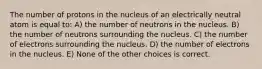 The number of protons in the nucleus of an electrically neutral atom is equal to: A) the number of neutrons in the nucleus. B) the number of neutrons surrounding the nucleus. C) the number of electrons surrounding the nucleus. D) the number of electrons in the nucleus. E) None of the other choices is correct.