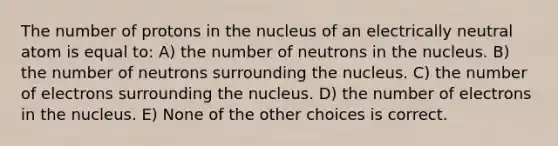 The number of protons in the nucleus of an electrically neutral atom is equal to: A) the number of neutrons in the nucleus. B) the number of neutrons surrounding the nucleus. C) the number of electrons surrounding the nucleus. D) the number of electrons in the nucleus. E) None of the other choices is correct.