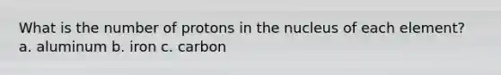 What is the number of protons in the nucleus of each element? a. aluminum b. iron c. carbon