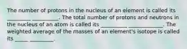 The number of protons in the nucleus of an element is called its _________ __________. The total number of protons and neutrons in the nucleus of an atom is called its __________ _____________. The weighted average of the masses of an element's isotope is called its _____ _________.