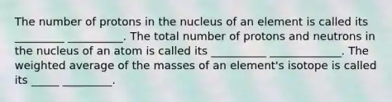 The number of protons in the nucleus of an element is called its _________ __________. The total number of protons and neutrons in the nucleus of an atom is called its __________ _____________. The weighted average of the masses of an element's isotope is called its _____ _________.