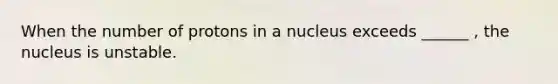 When the number of protons in a nucleus exceeds ______ , the nucleus is unstable.