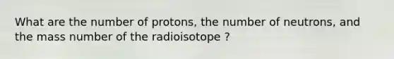 What are the number of protons, the number of neutrons, and the mass number of the radioisotope ?