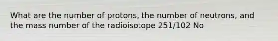 What are the number of protons, the number of neutrons, and the mass number of the radioisotope 251/102 No