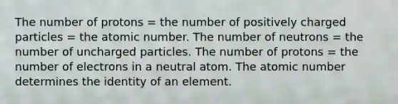 The number of protons = the number of positively charged particles = the atomic number. The number of neutrons = the number of uncharged particles. The number of protons = the number of electrons in a neutral atom. The atomic number determines the identity of an element.