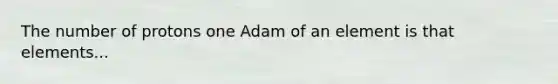 The number of protons one Adam of an element is that elements...