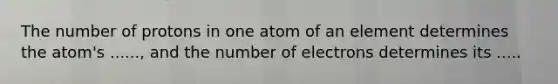 The number of protons in one atom of an element determines the atom's ......, and the number of electrons determines its .....