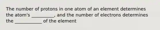 The number of protons in one atom of an element determines the atom's __________, and the number of electrons determines the ____________ of the element