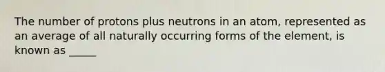 The number of protons plus neutrons in an atom, represented as an average of all naturally occurring forms of the element, is known as _____