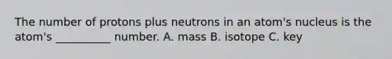 The number of protons plus neutrons in an atom's nucleus is the atom's __________ number. A. mass B. isotope C. key